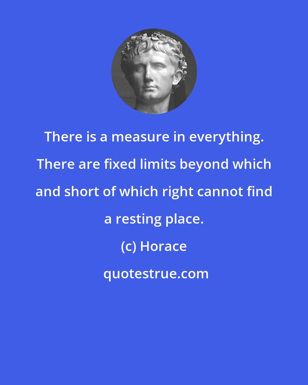 Horace: There is a measure in everything. There are fixed limits beyond which and short of which right cannot find a resting place.