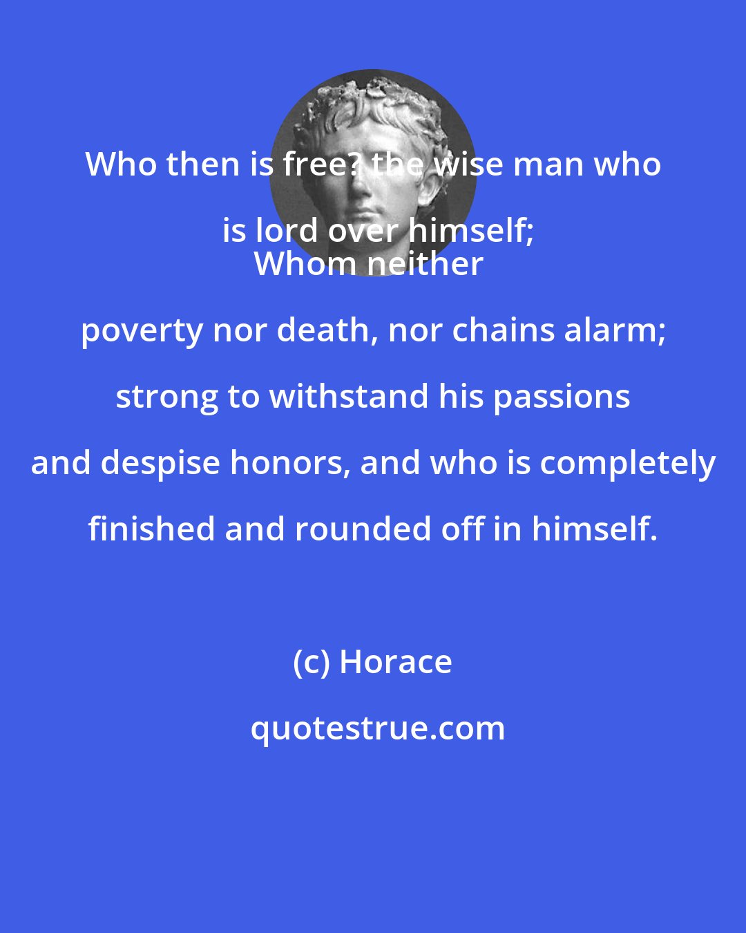 Horace: Who then is free? the wise man who is lord over himself;
Whom neither poverty nor death, nor chains alarm; strong to withstand his passions and despise honors, and who is completely finished and rounded off in himself.