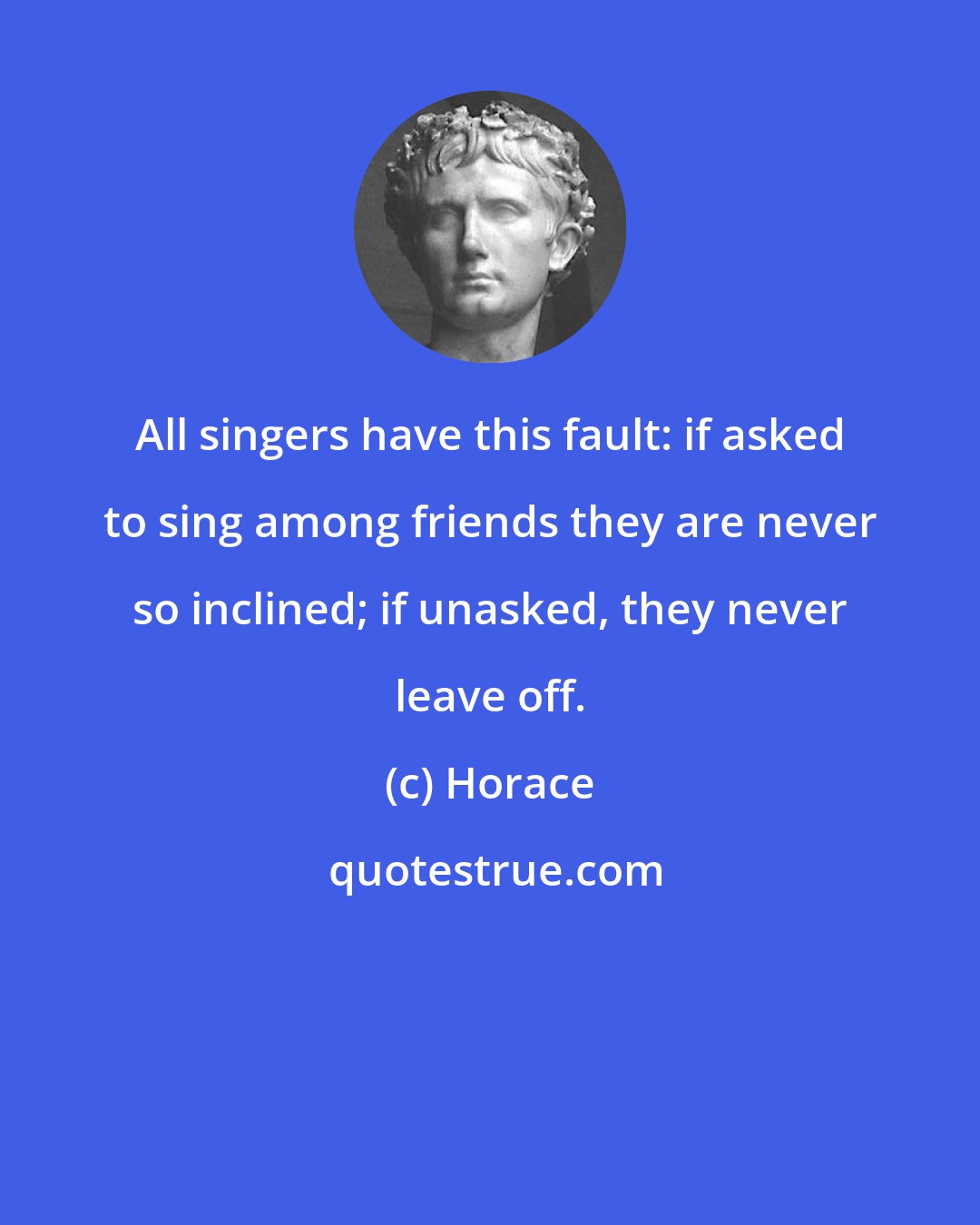 Horace: All singers have this fault: if asked to sing among friends they are never so inclined; if unasked, they never leave off.