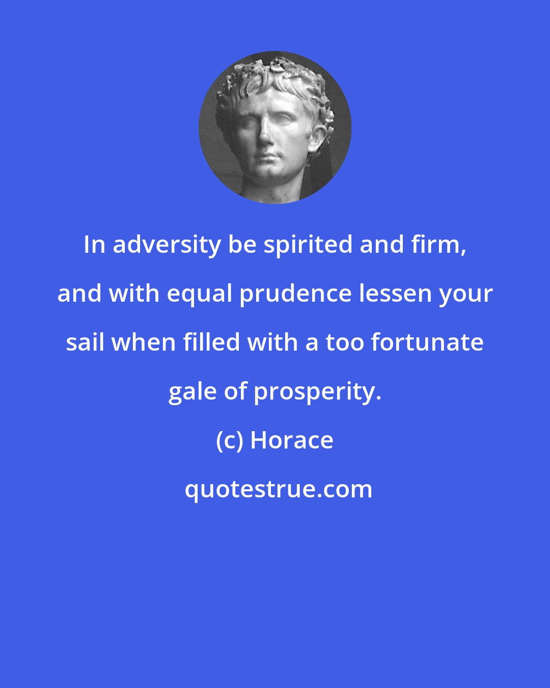 Horace: In adversity be spirited and firm, and with equal prudence lessen your sail when filled with a too fortunate gale of prosperity.