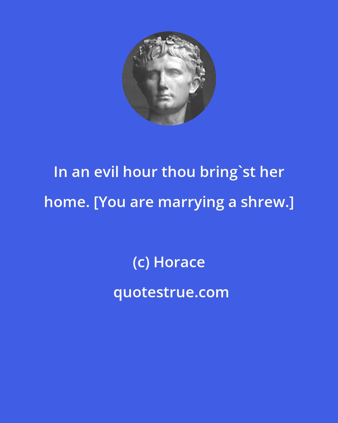 Horace: In an evil hour thou bring'st her home. [You are marrying a shrew.]