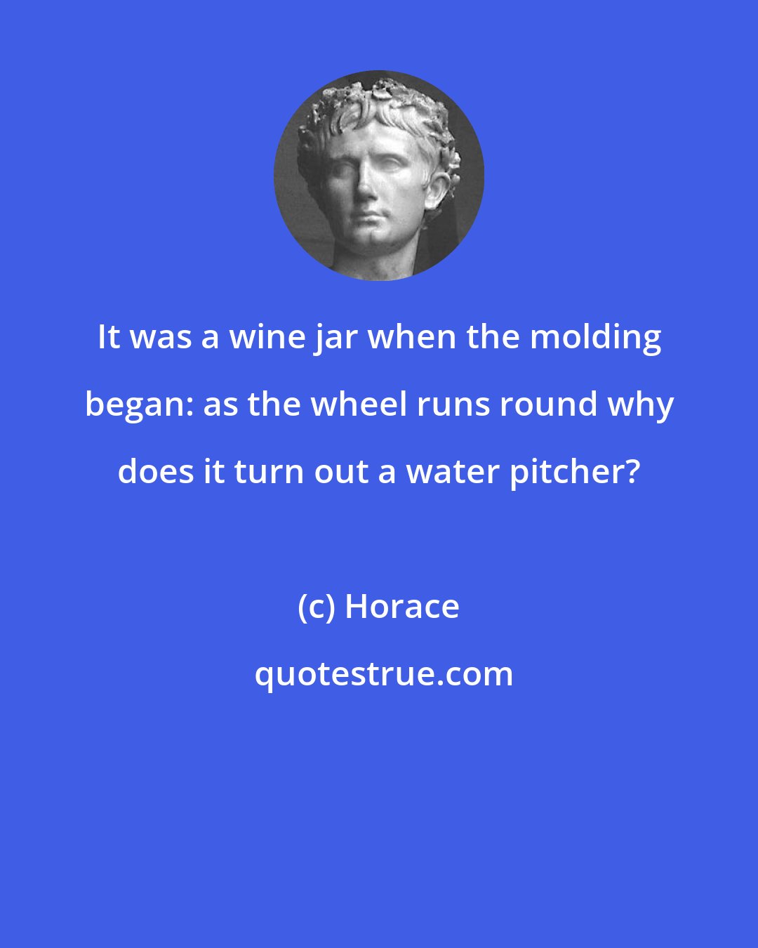 Horace: It was a wine jar when the molding began: as the wheel runs round why does it turn out a water pitcher?