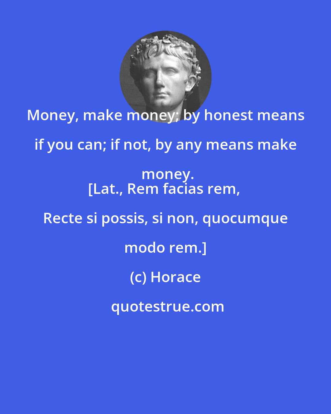 Horace: Money, make money; by honest means if you can; if not, by any means make money.
[Lat., Rem facias rem, Recte si possis, si non, quocumque modo rem.]