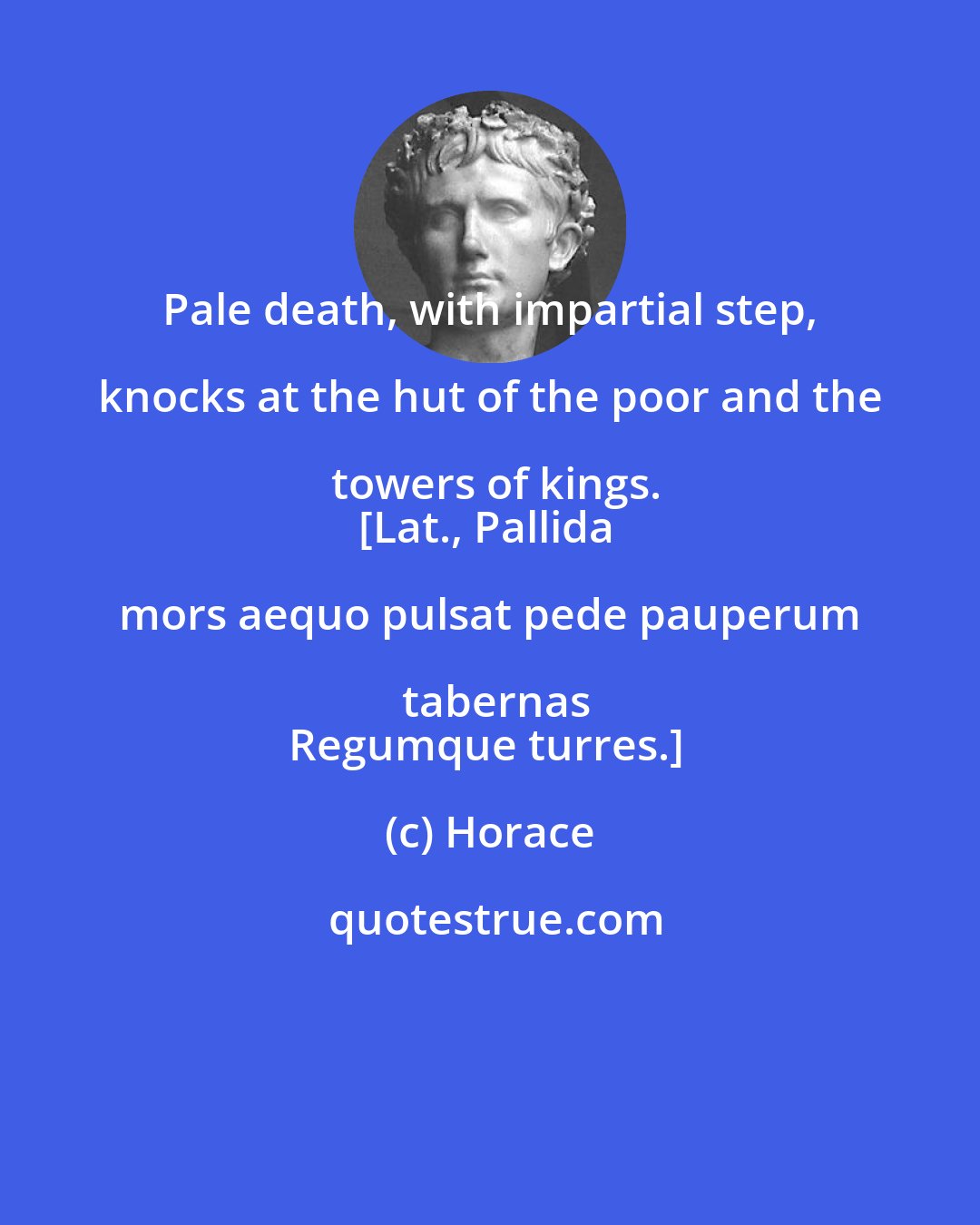 Horace: Pale death, with impartial step, knocks at the hut of the poor and the towers of kings.
[Lat., Pallida mors aequo pulsat pede pauperum tabernas
Regumque turres.]