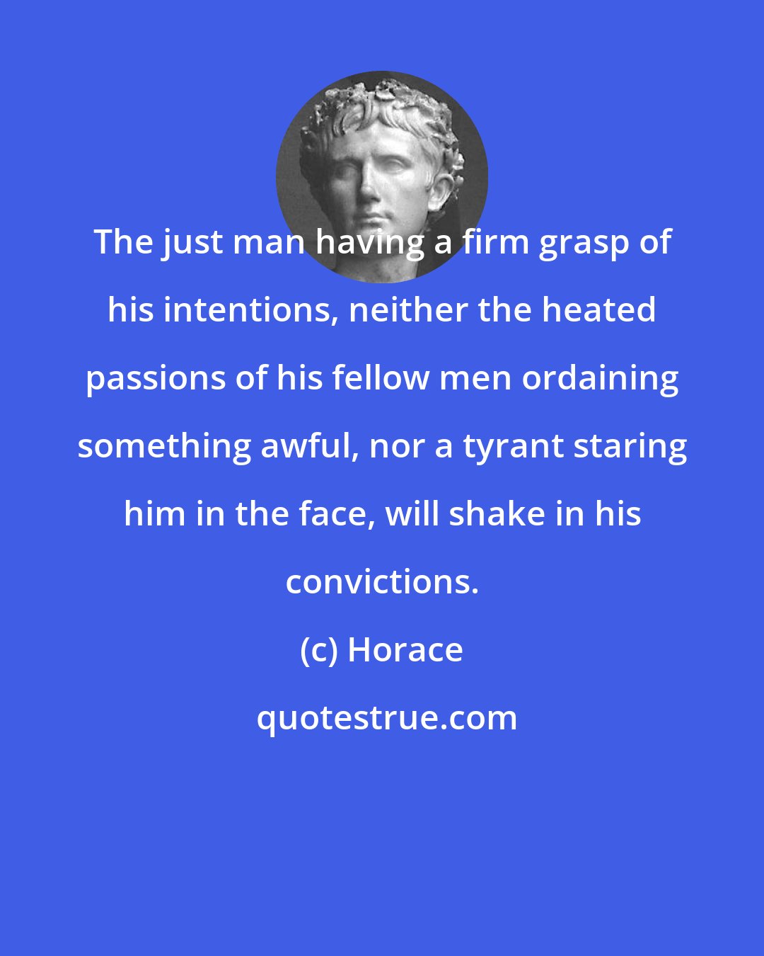 Horace: The just man having a firm grasp of his intentions, neither the heated passions of his fellow men ordaining something awful, nor a tyrant staring him in the face, will shake in his convictions.