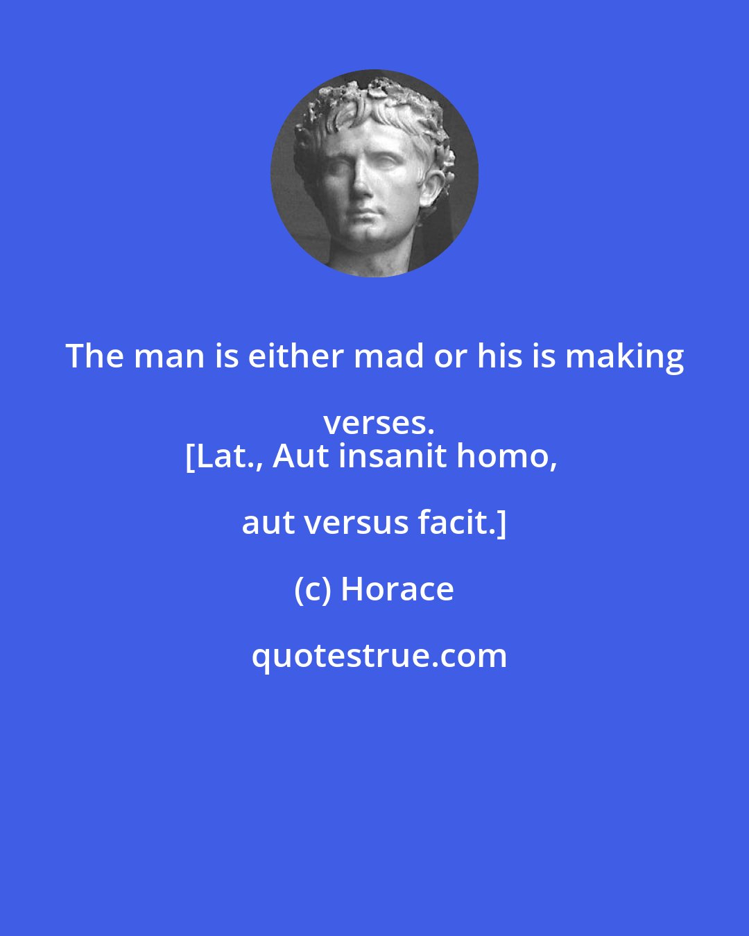 Horace: The man is either mad or his is making verses.
[Lat., Aut insanit homo, aut versus facit.]