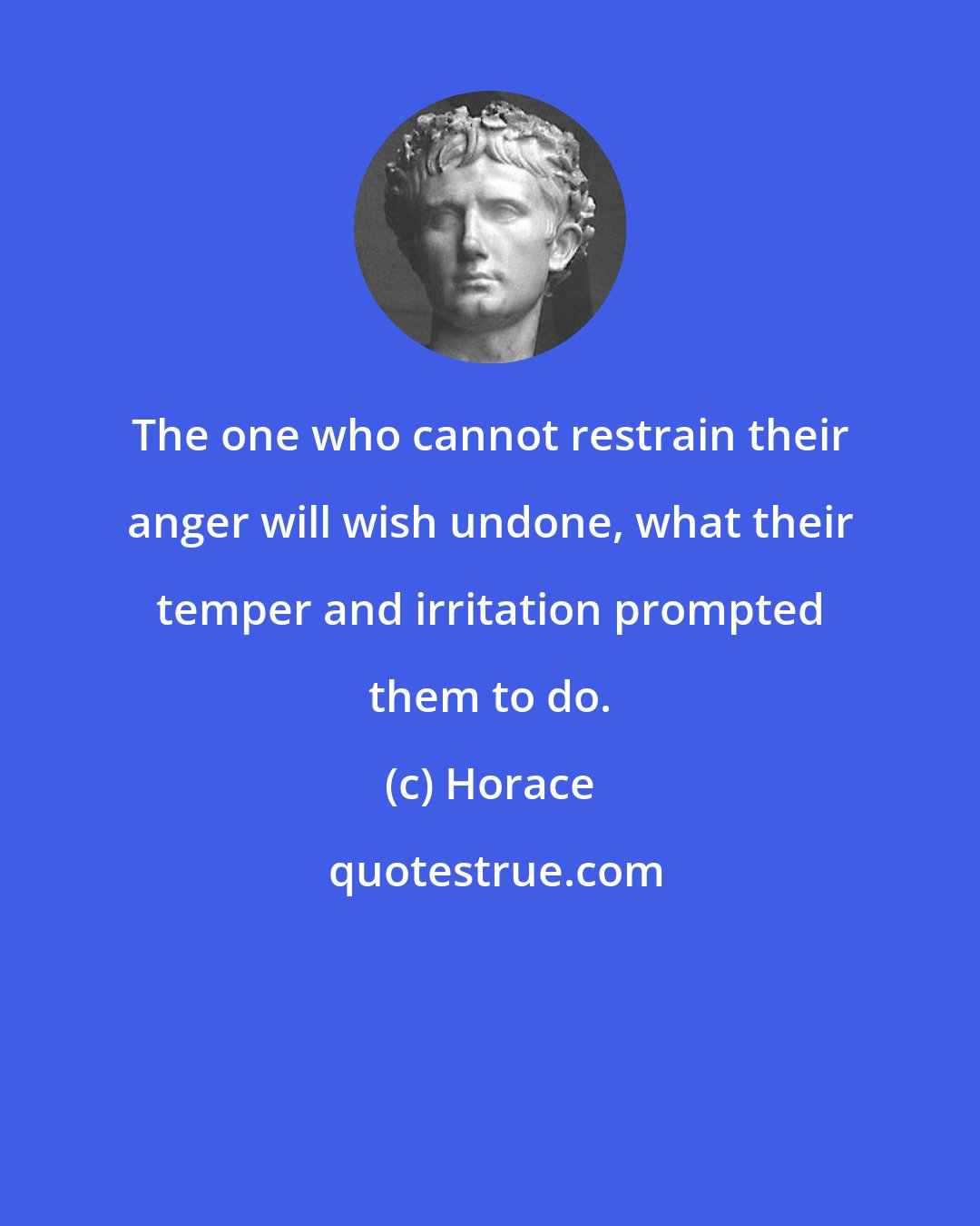 Horace: The one who cannot restrain their anger will wish undone, what their temper and irritation prompted them to do.