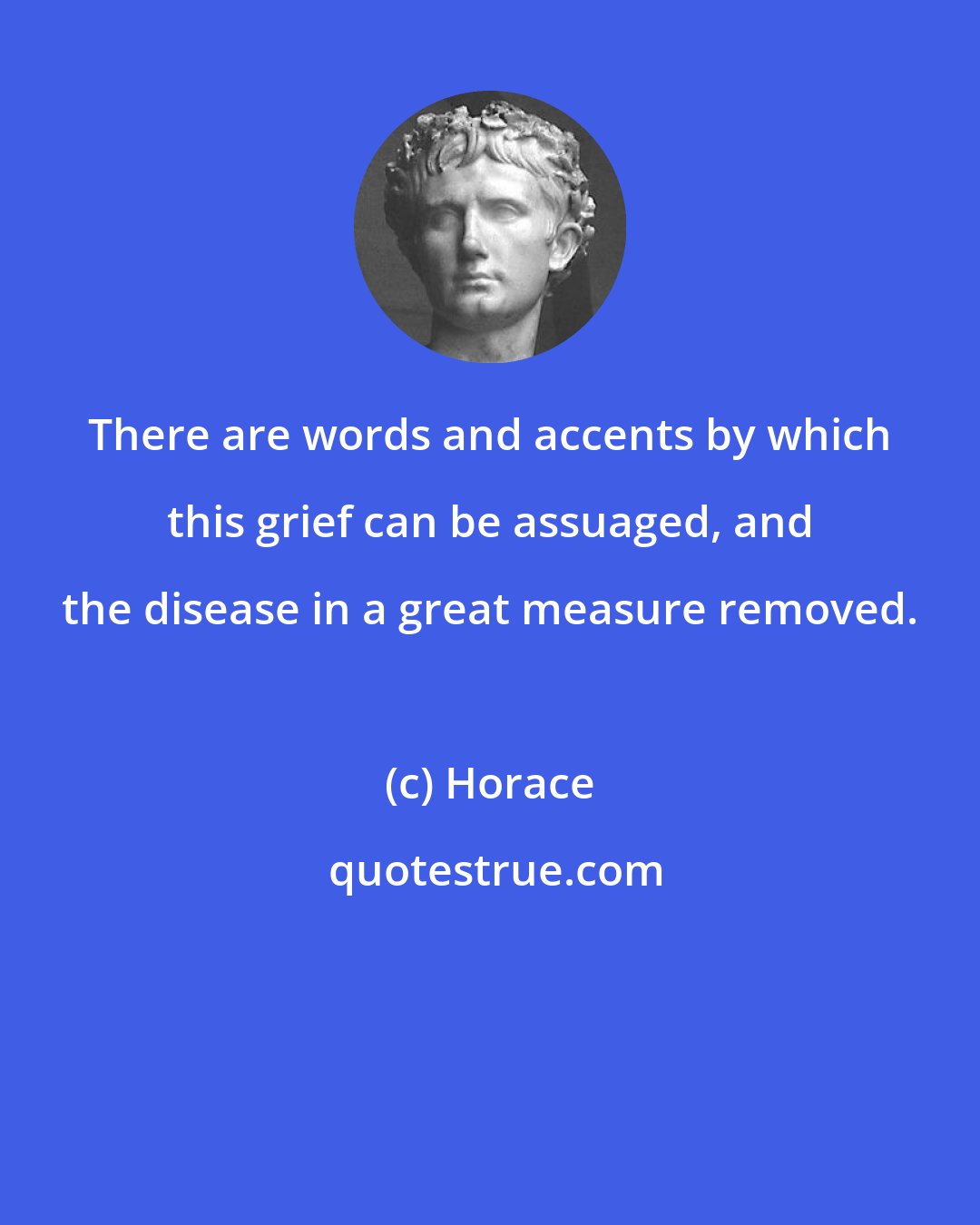 Horace: There are words and accents by which this grief can be assuaged, and the disease in a great measure removed.