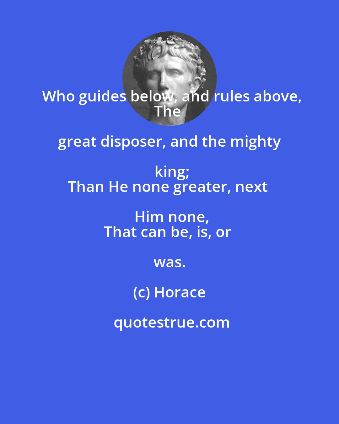 Horace: Who guides below, and rules above,
The great disposer, and the mighty king;
Than He none greater, next Him none,
That can be, is, or was.