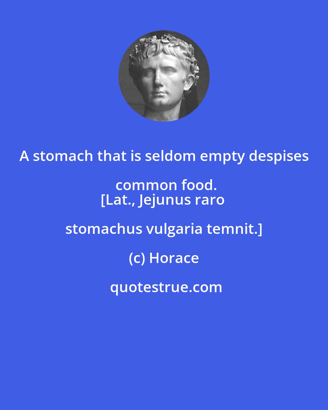 Horace: A stomach that is seldom empty despises common food.
[Lat., Jejunus raro stomachus vulgaria temnit.]