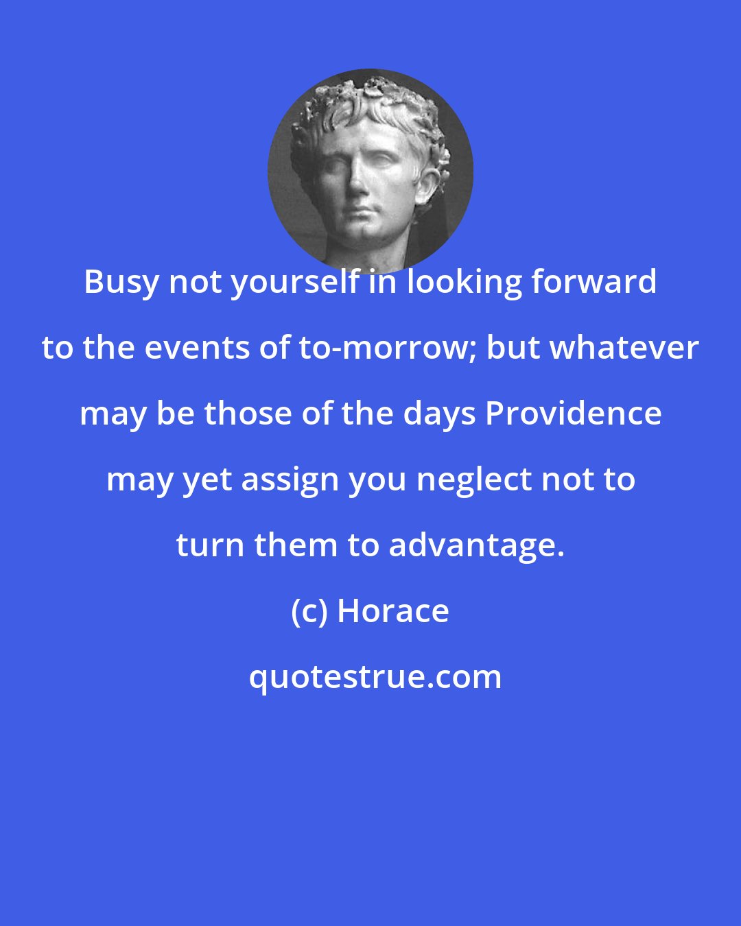Horace: Busy not yourself in looking forward to the events of to-morrow; but whatever may be those of the days Providence may yet assign you neglect not to turn them to advantage.