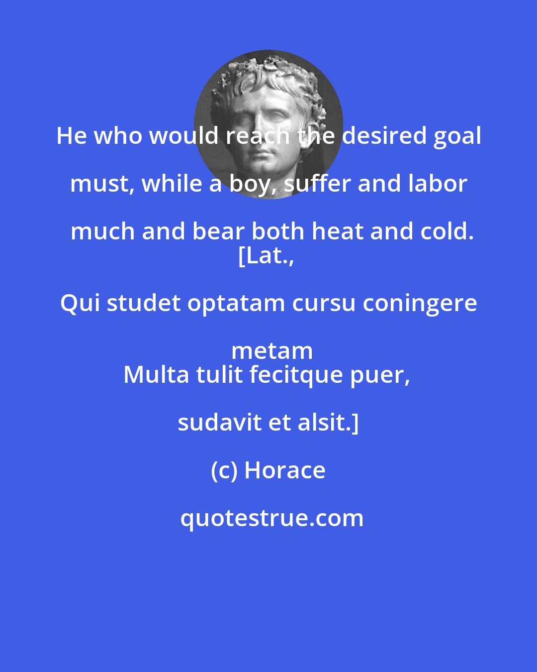 Horace: He who would reach the desired goal must, while a boy, suffer and labor much and bear both heat and cold.
[Lat., Qui studet optatam cursu coningere metam
Multa tulit fecitque puer, sudavit et alsit.]
