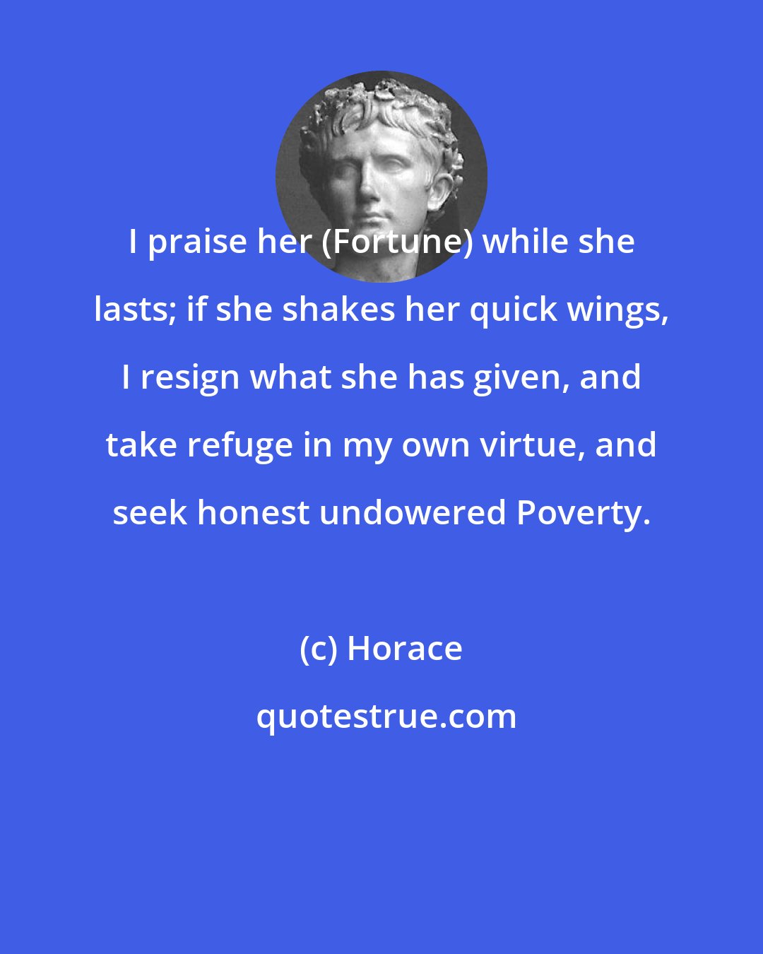 Horace: I praise her (Fortune) while she lasts; if she shakes her quick wings, I resign what she has given, and take refuge in my own virtue, and seek honest undowered Poverty.