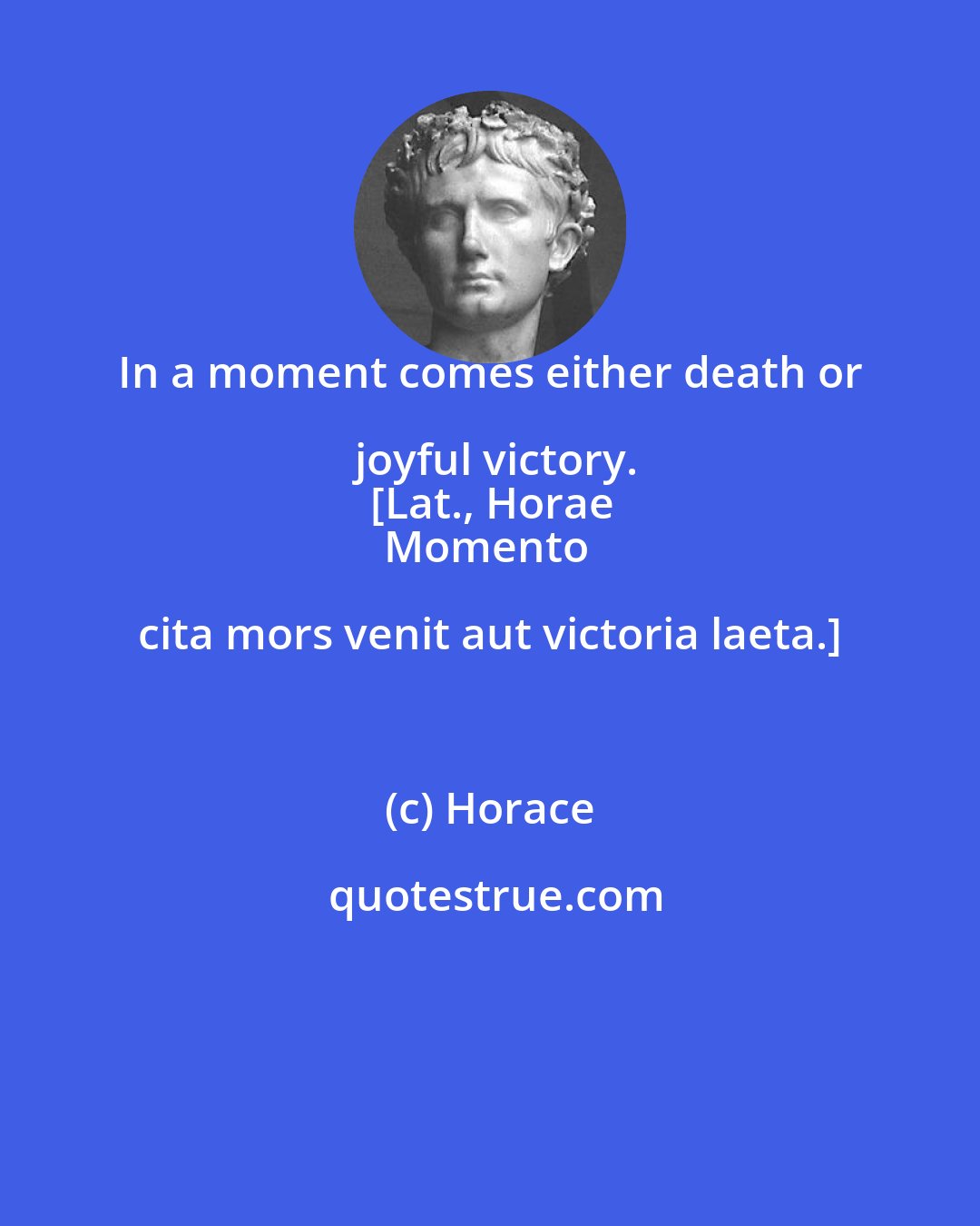 Horace: In a moment comes either death or joyful victory.
[Lat., Horae
Momento cita mors venit aut victoria laeta.]