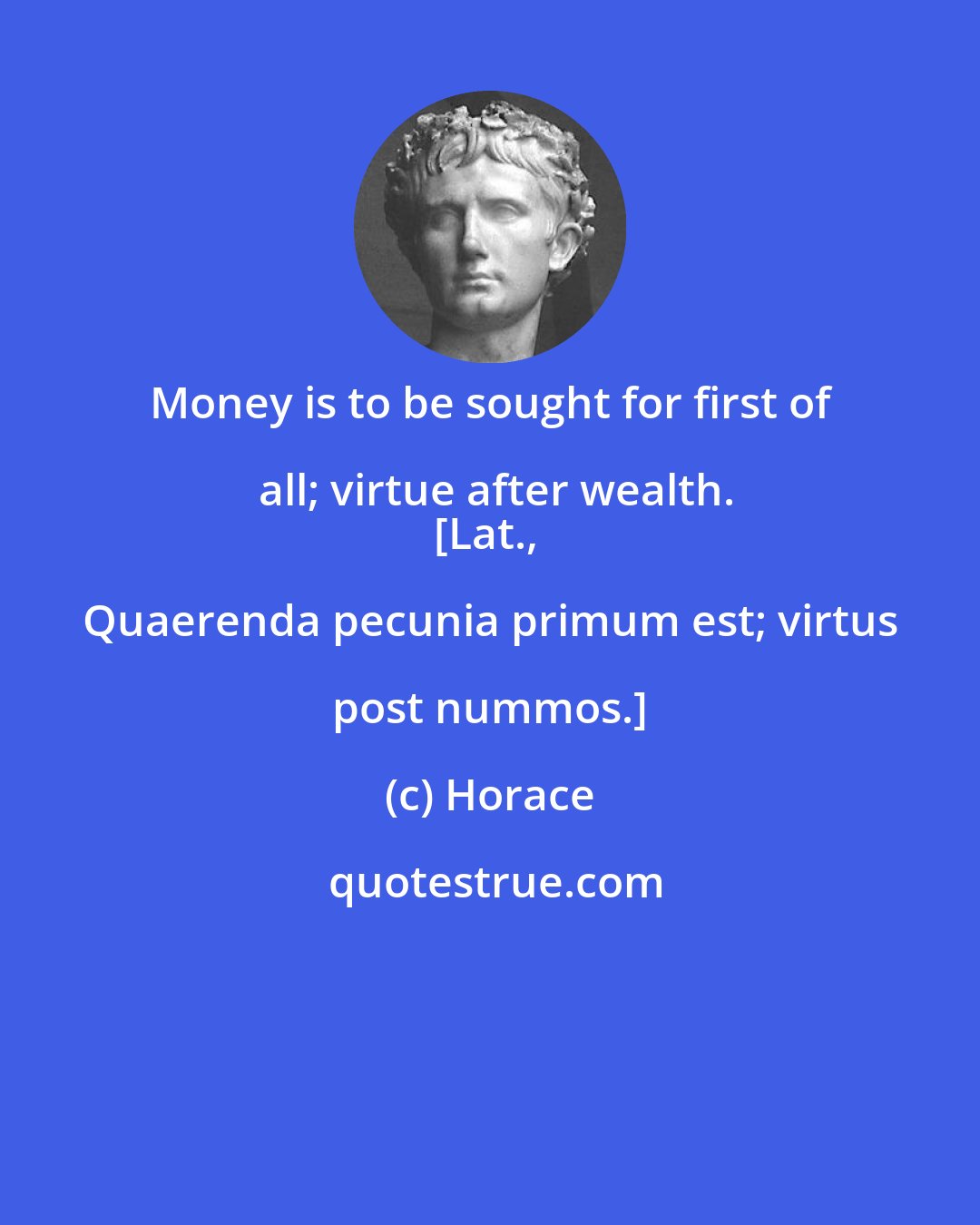 Horace: Money is to be sought for first of all; virtue after wealth.
[Lat., Quaerenda pecunia primum est; virtus post nummos.]