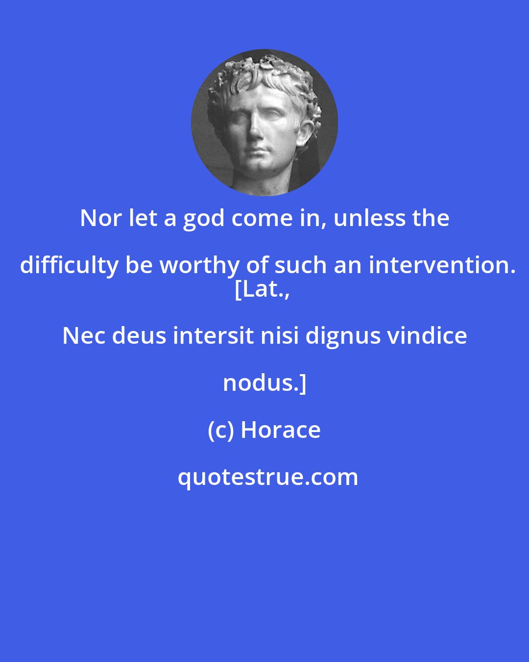 Horace: Nor let a god come in, unless the difficulty be worthy of such an intervention.
[Lat., Nec deus intersit nisi dignus vindice nodus.]