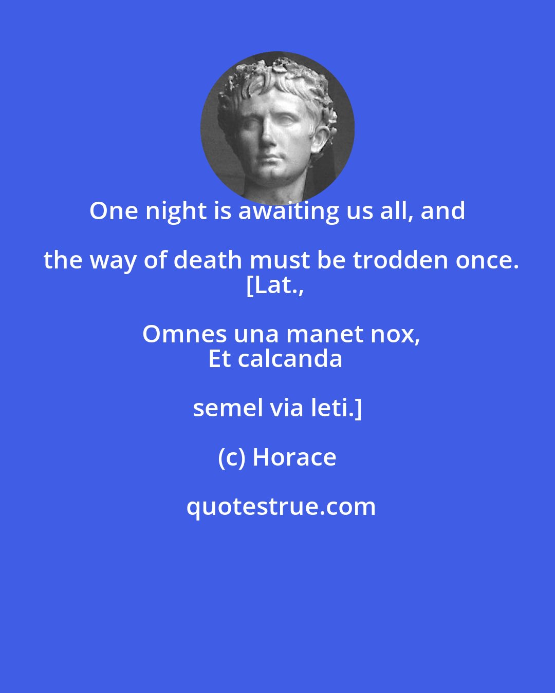 Horace: One night is awaiting us all, and the way of death must be trodden once.
[Lat., Omnes una manet nox,
Et calcanda semel via leti.]