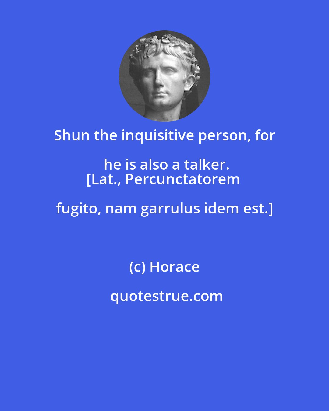 Horace: Shun the inquisitive person, for he is also a talker.
[Lat., Percunctatorem fugito, nam garrulus idem est.]