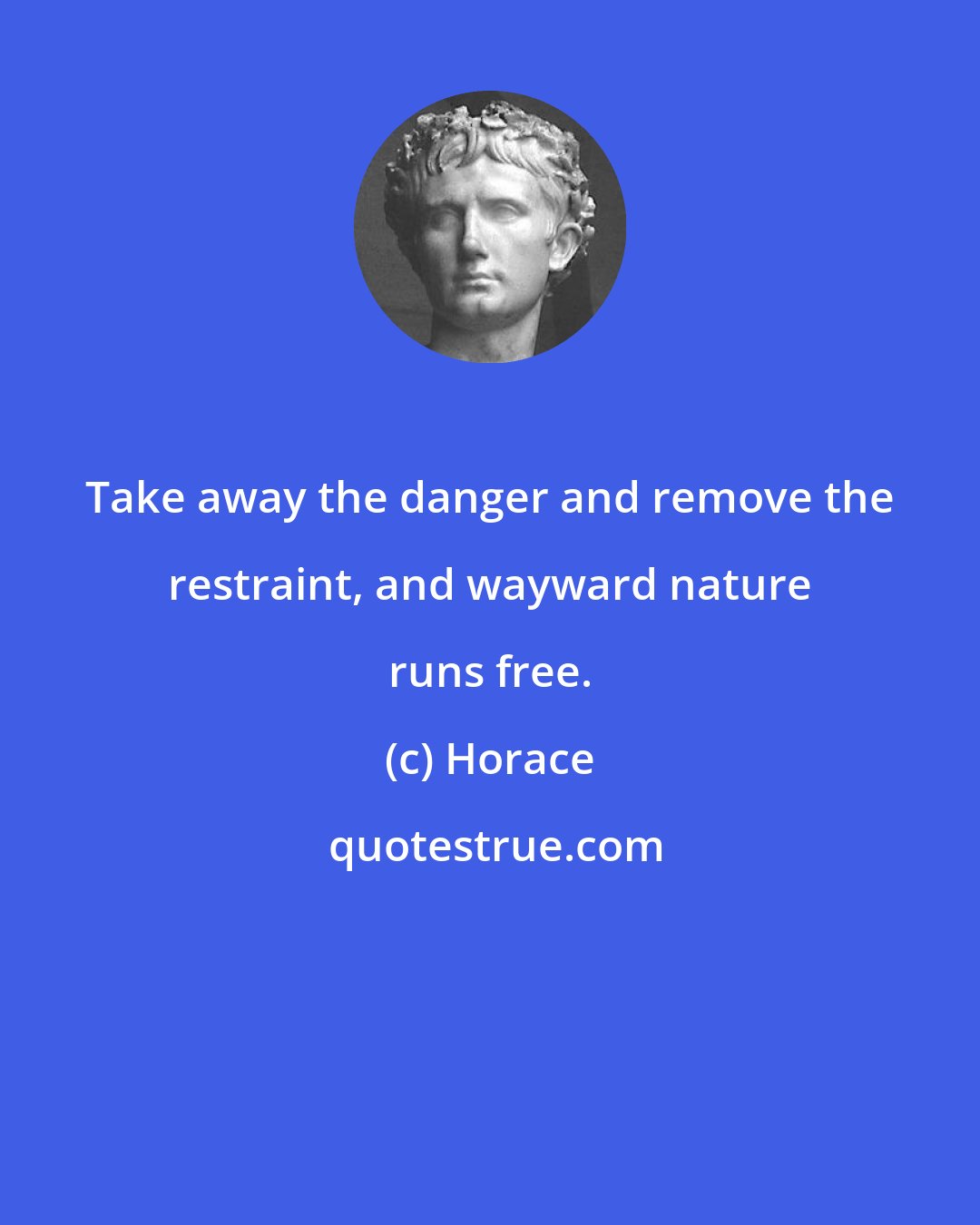 Horace: Take away the danger and remove the restraint, and wayward nature runs free.