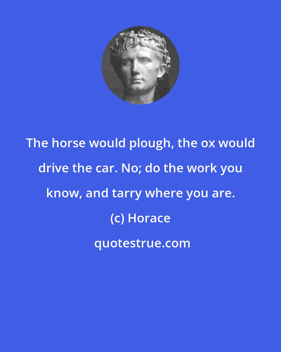 Horace: The horse would plough, the ox would drive the car. No; do the work you know, and tarry where you are.
