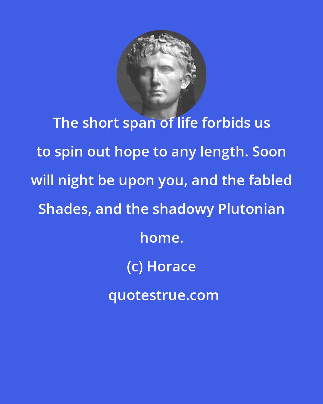 Horace: The short span of life forbids us to spin out hope to any length. Soon will night be upon you, and the fabled Shades, and the shadowy Plutonian home.