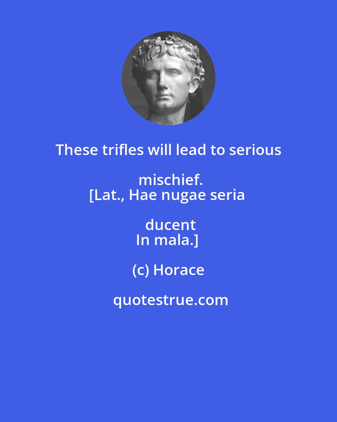 Horace: These trifles will lead to serious mischief.
[Lat., Hae nugae seria ducent
In mala.]