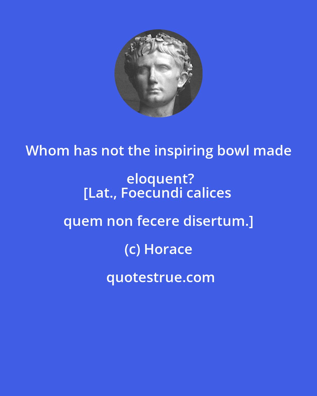 Horace: Whom has not the inspiring bowl made eloquent?
[Lat., Foecundi calices quem non fecere disertum.]