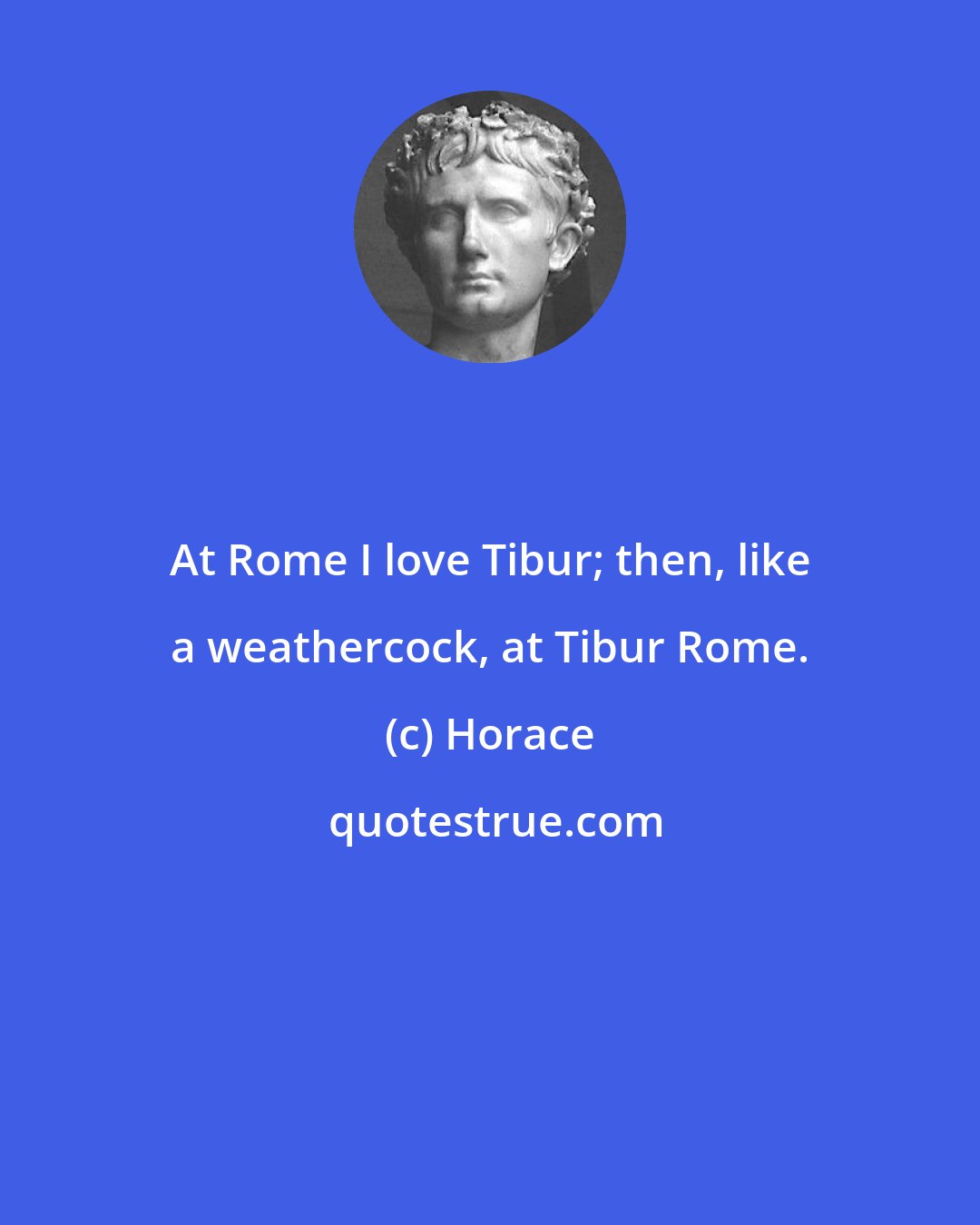 Horace: At Rome I love Tibur; then, like a weathercock, at Tibur Rome.