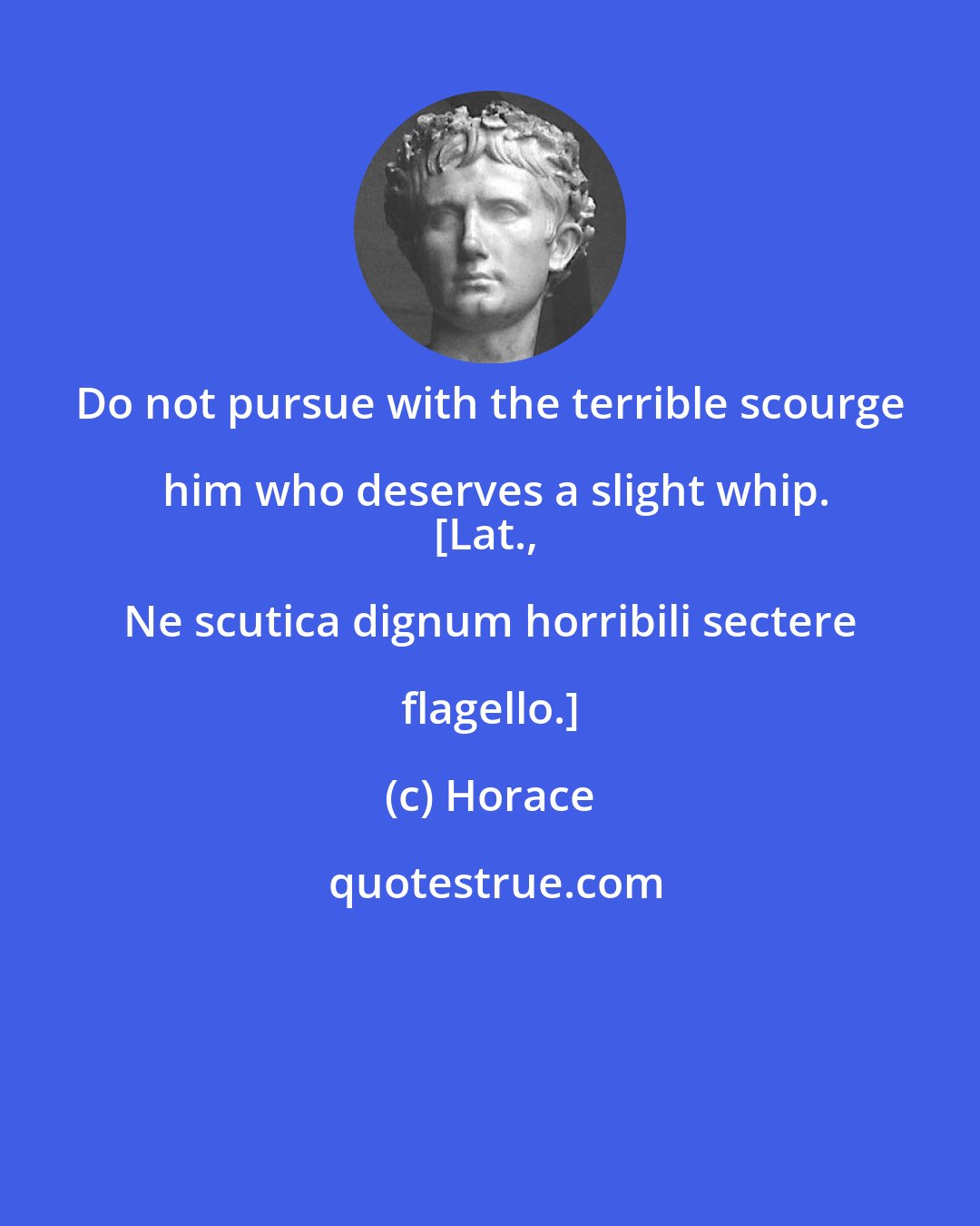 Horace: Do not pursue with the terrible scourge him who deserves a slight whip.
[Lat., Ne scutica dignum horribili sectere flagello.]