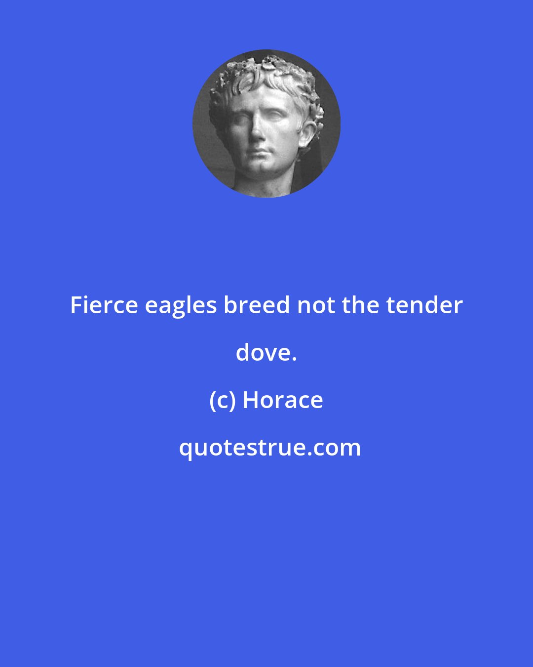 Horace: Fierce eagles breed not the tender dove.