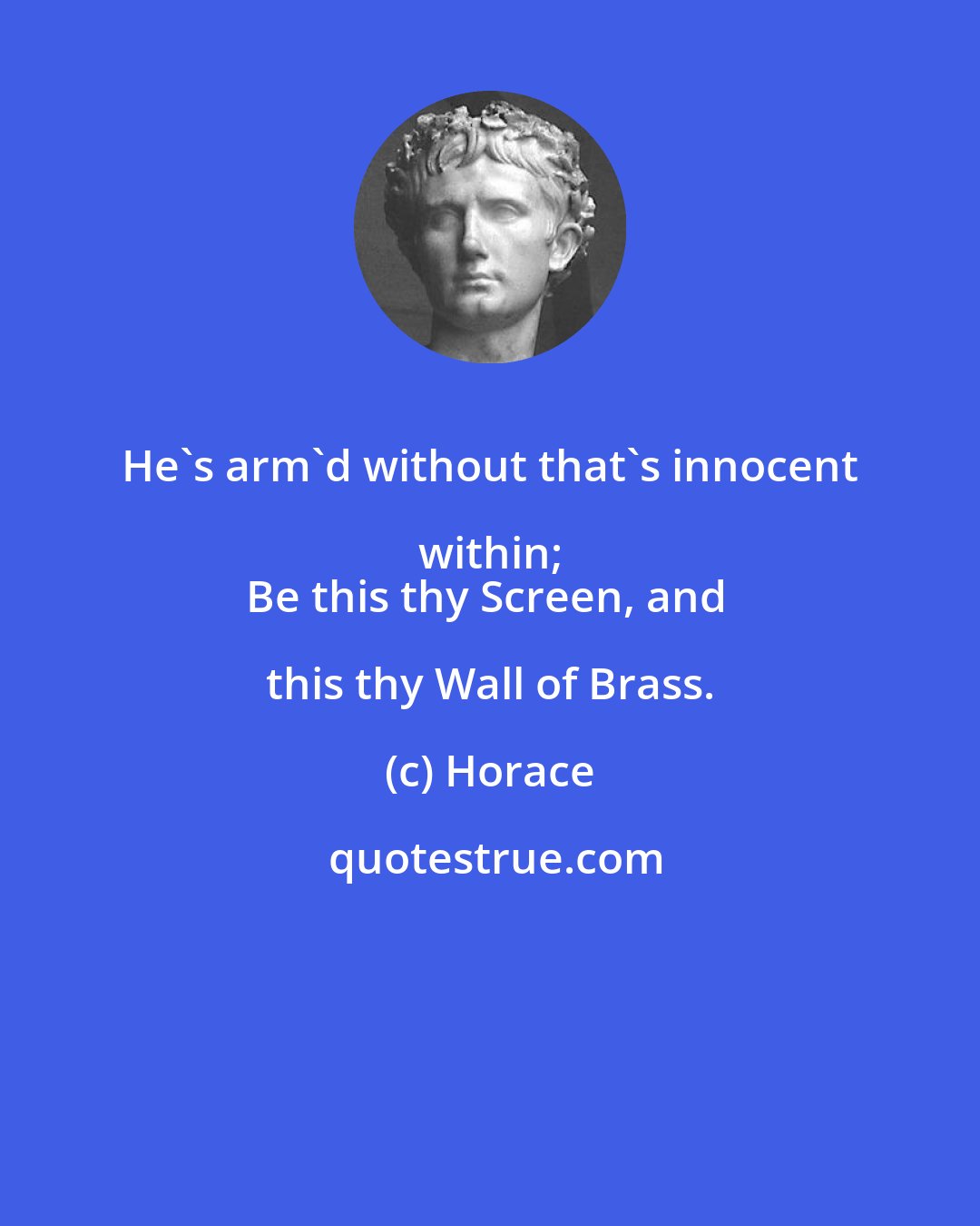 Horace: He's arm'd without that's innocent within; 
Be this thy Screen, and this thy Wall of Brass.