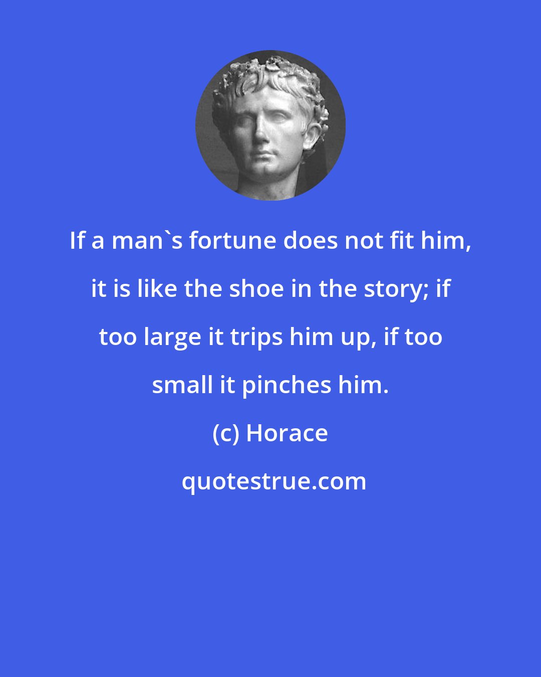 Horace: If a man's fortune does not fit him, it is like the shoe in the story; if too large it trips him up, if too small it pinches him.