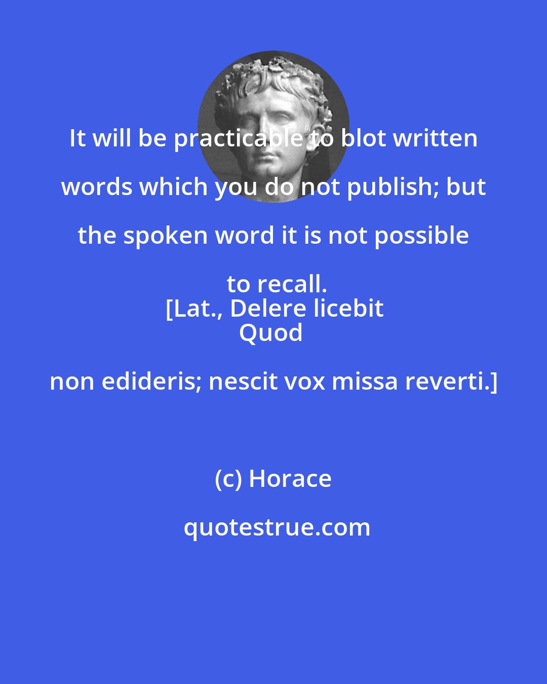 Horace: It will be practicable to blot written words which you do not publish; but the spoken word it is not possible to recall.
[Lat., Delere licebit
Quod non edideris; nescit vox missa reverti.]