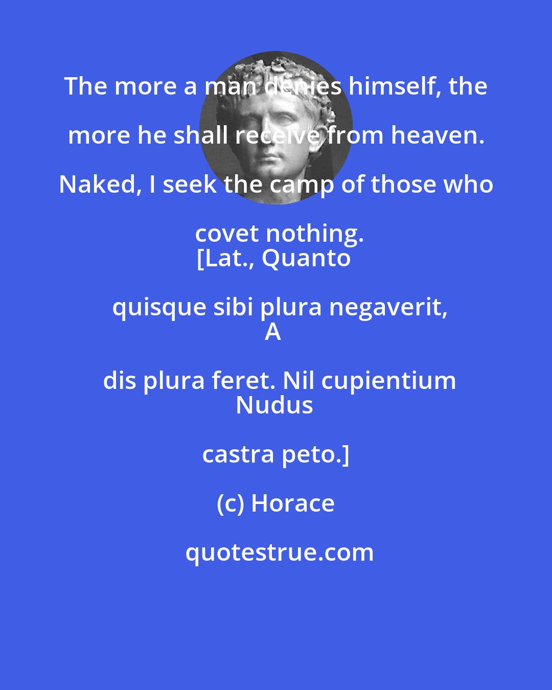 Horace: The more a man denies himself, the more he shall receive from heaven. Naked, I seek the camp of those who covet nothing.
[Lat., Quanto quisque sibi plura negaverit,
A dis plura feret. Nil cupientium
Nudus castra peto.]