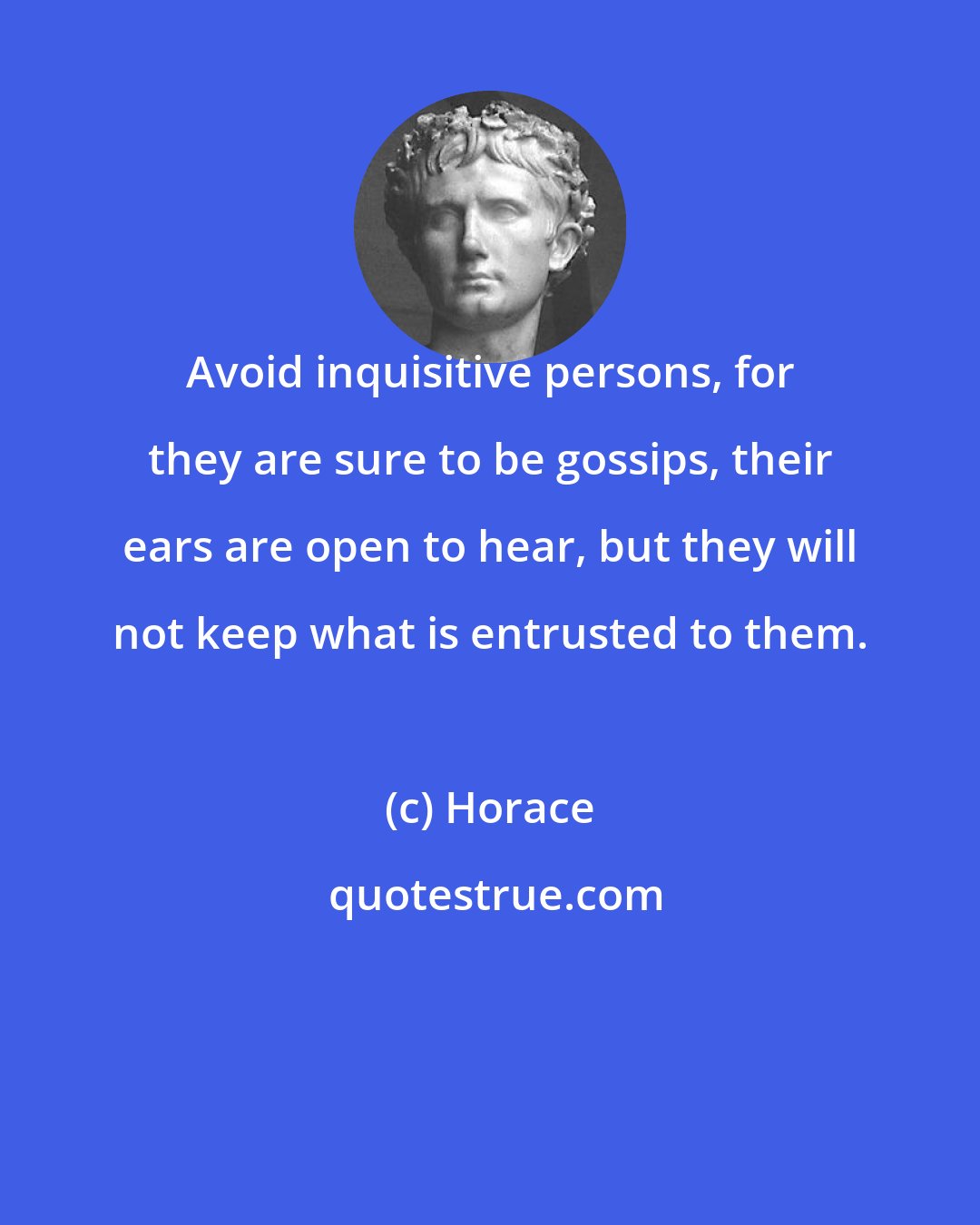 Horace: Avoid inquisitive persons, for they are sure to be gossips, their ears are open to hear, but they will not keep what is entrusted to them.