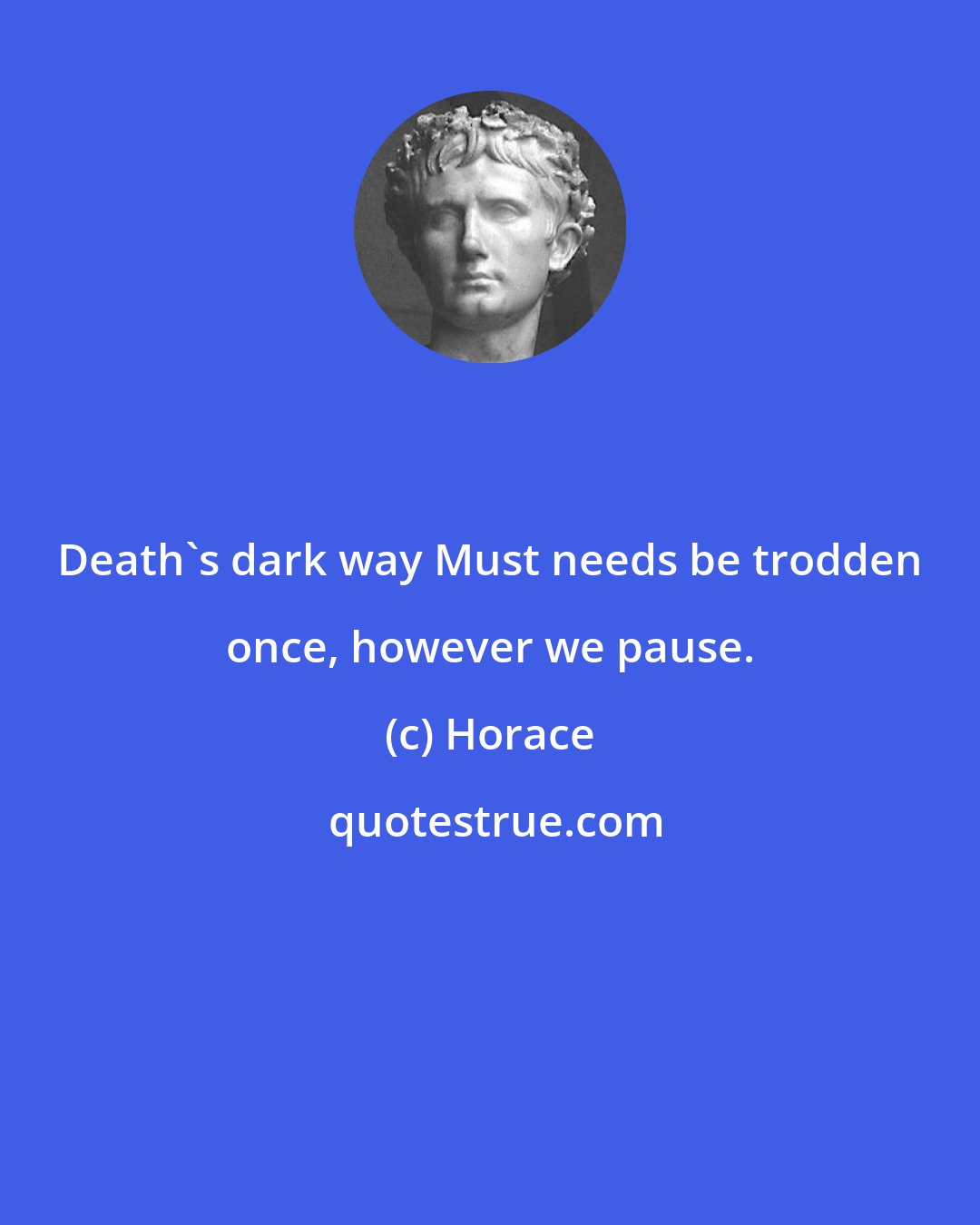 Horace: Death's dark way Must needs be trodden once, however we pause.
