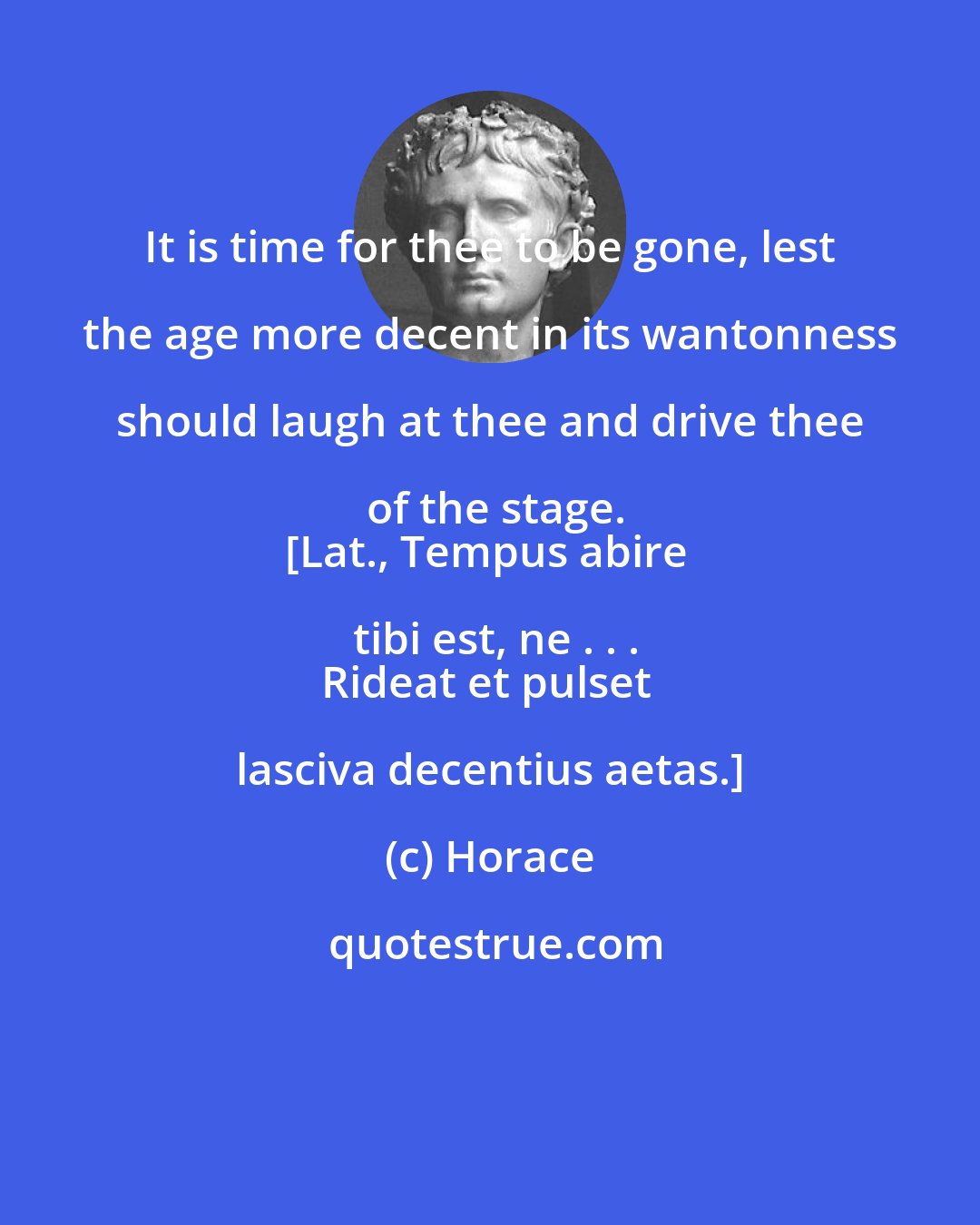 Horace: It is time for thee to be gone, lest the age more decent in its wantonness should laugh at thee and drive thee of the stage.
[Lat., Tempus abire tibi est, ne . . .
Rideat et pulset lasciva decentius aetas.]