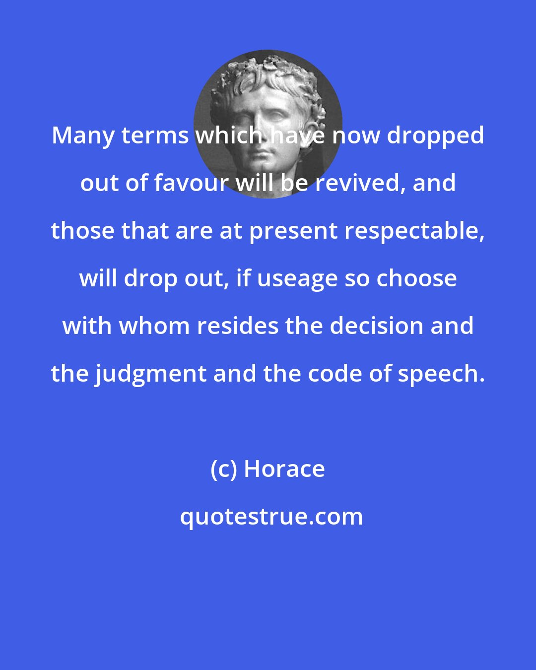 Horace: Many terms which have now dropped out of favour will be revived, and those that are at present respectable, will drop out, if useage so choose with whom resides the decision and the judgment and the code of speech.