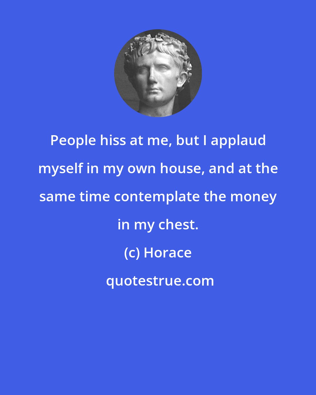 Horace: People hiss at me, but I applaud myself in my own house, and at the same time contemplate the money in my chest.