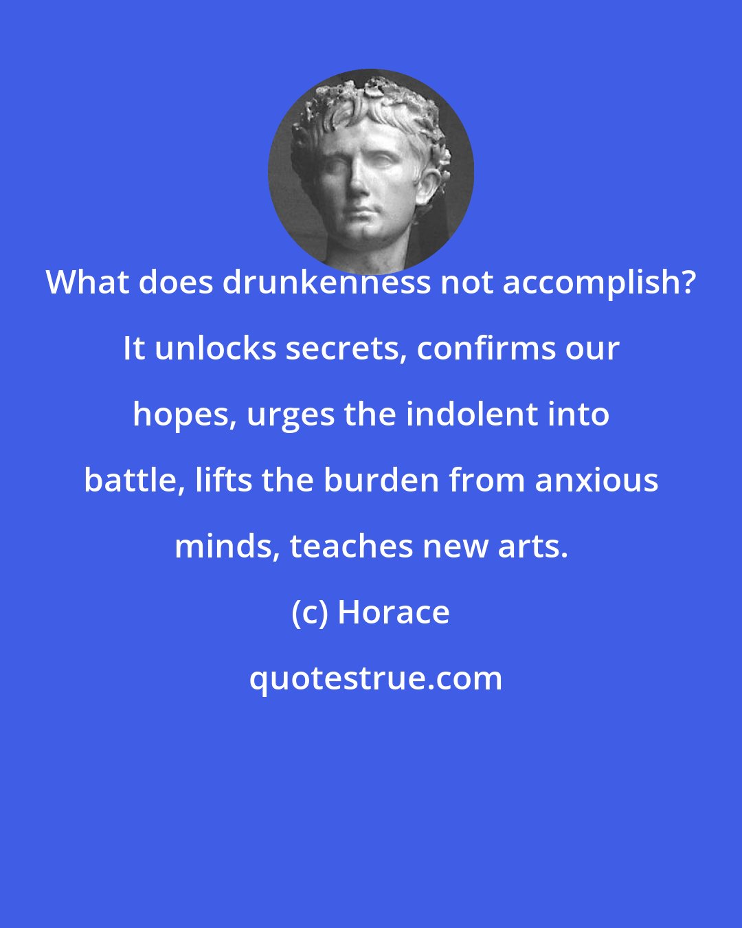 Horace: What does drunkenness not accomplish? It unlocks secrets, confirms our hopes, urges the indolent into battle, lifts the burden from anxious minds, teaches new arts.