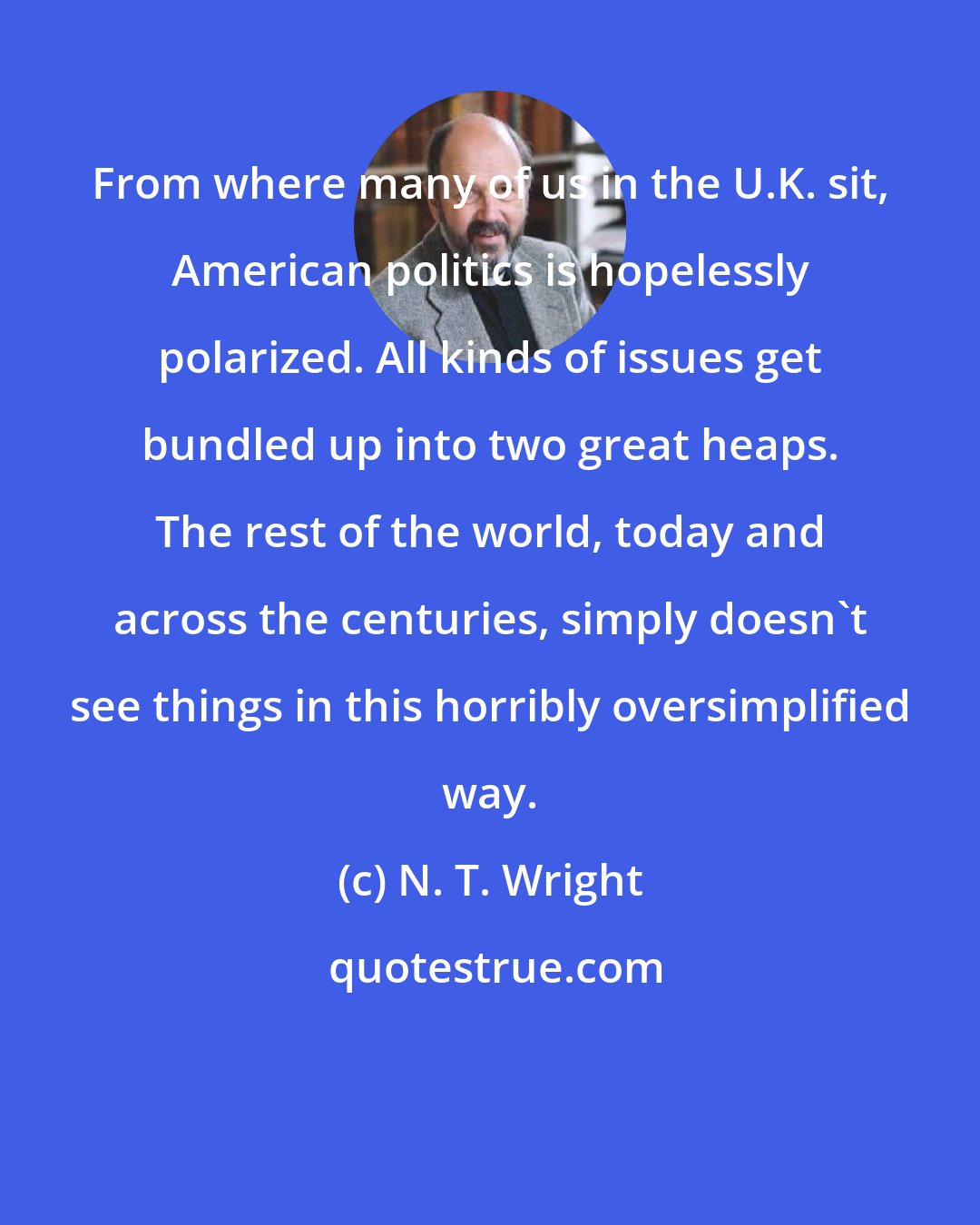 N. T. Wright: From where many of us in the U.K. sit, American politics is hopelessly polarized. All kinds of issues get bundled up into two great heaps. The rest of the world, today and across the centuries, simply doesn't see things in this horribly oversimplified way.