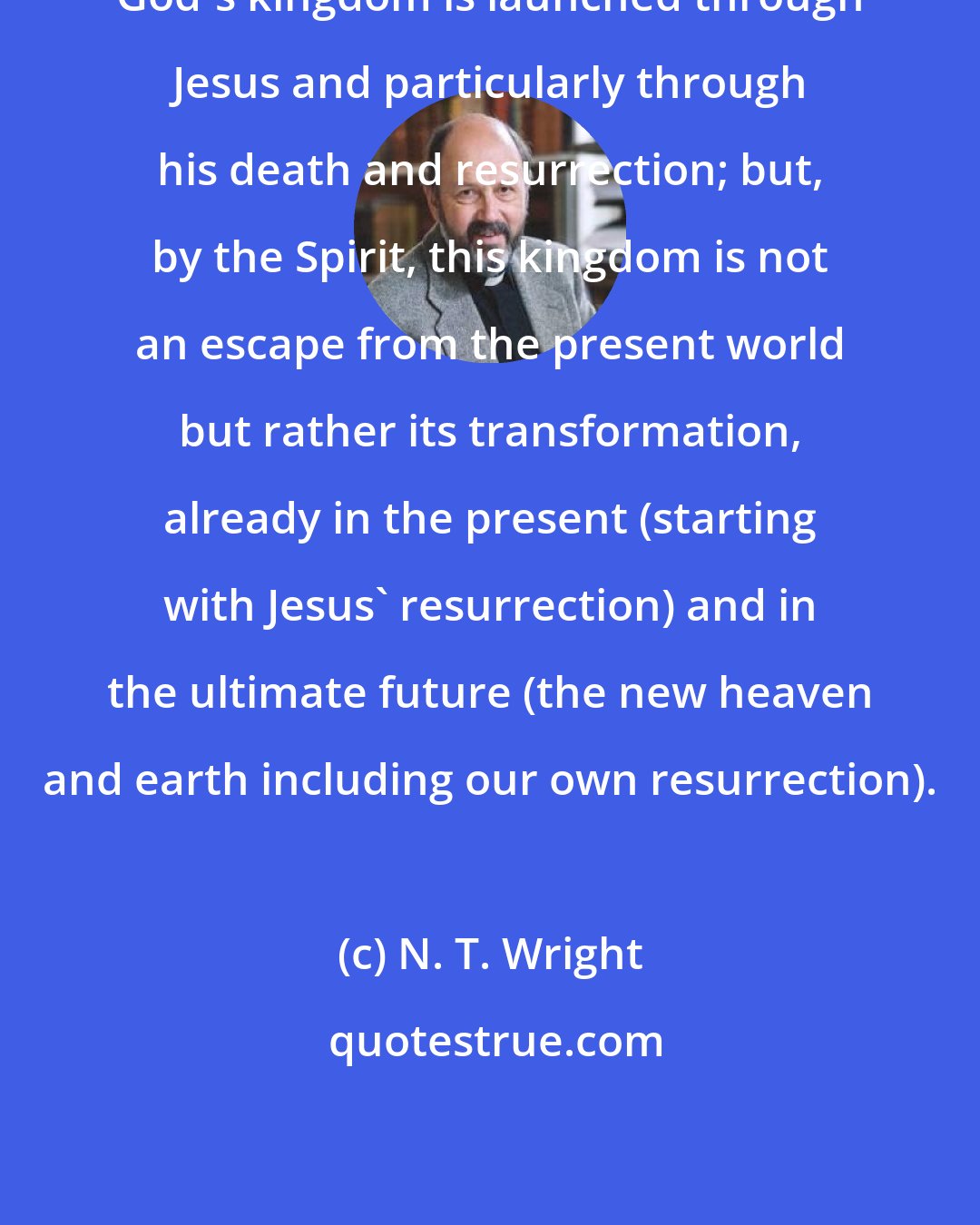 N. T. Wright: God's kingdom is launched through Jesus and particularly through his death and resurrection; but, by the Spirit, this kingdom is not an escape from the present world but rather its transformation, already in the present (starting with Jesus' resurrection) and in the ultimate future (the new heaven and earth including our own resurrection).