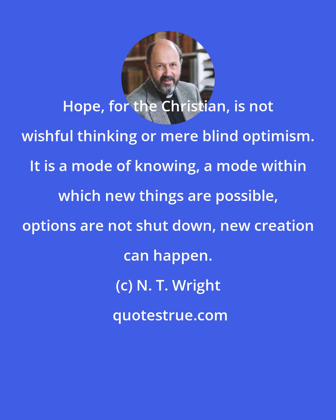 N. T. Wright: Hope, for the Christian, is not wishful thinking or mere blind optimism. It is a mode of knowing, a mode within which new things are possible, options are not shut down, new creation can happen.