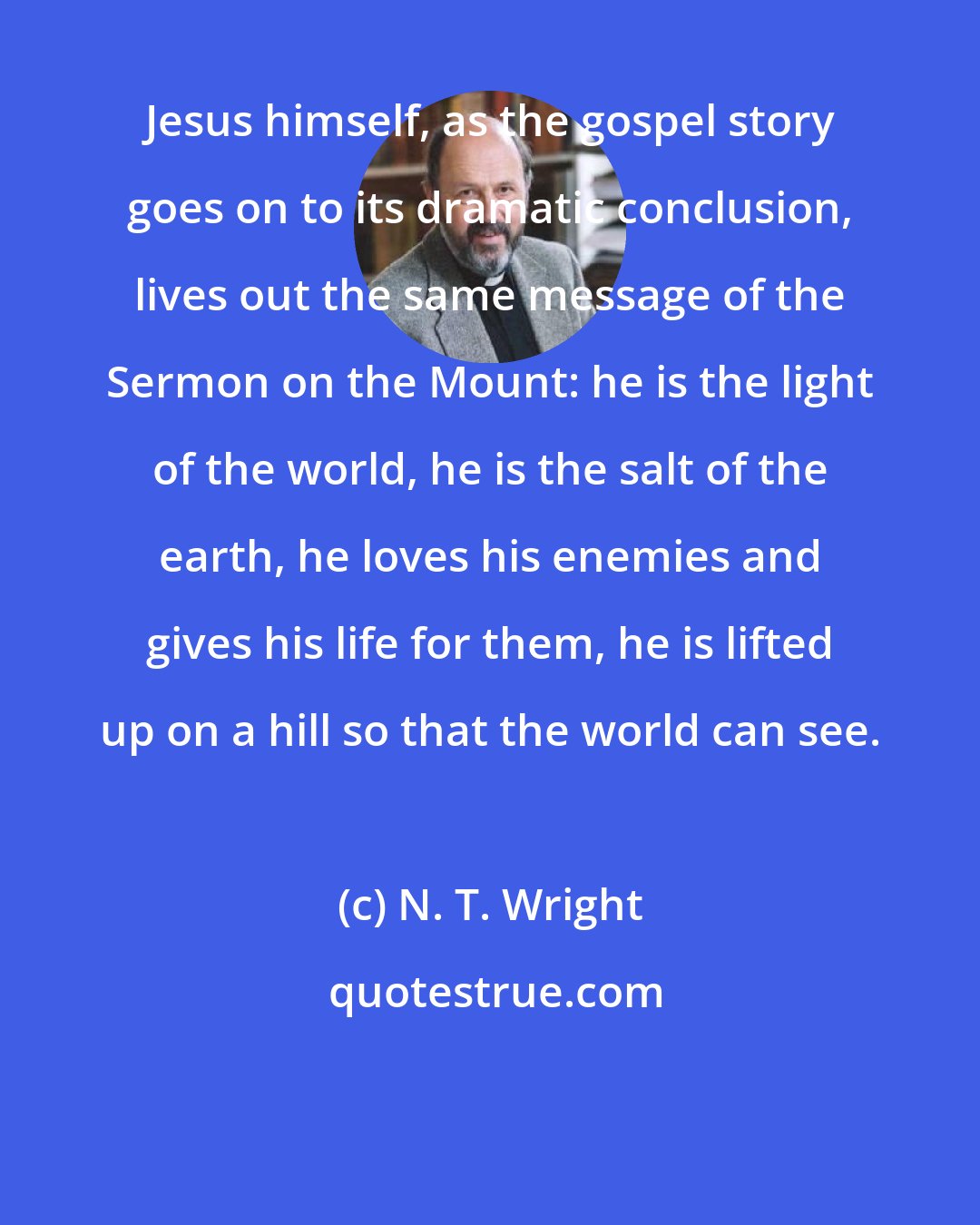 N. T. Wright: Jesus himself, as the gospel story goes on to its dramatic conclusion, lives out the same message of the Sermon on the Mount: he is the light of the world, he is the salt of the earth, he loves his enemies and gives his life for them, he is lifted up on a hill so that the world can see.