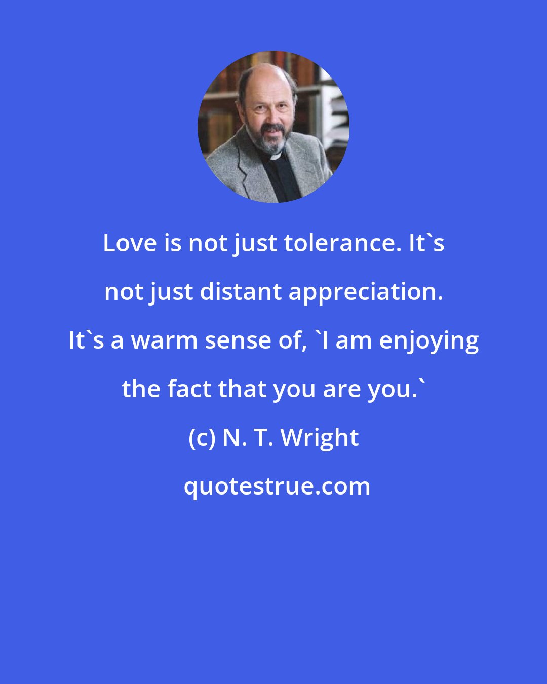 N. T. Wright: Love is not just tolerance. It's not just distant appreciation. It's a warm sense of, 'I am enjoying the fact that you are you.'
