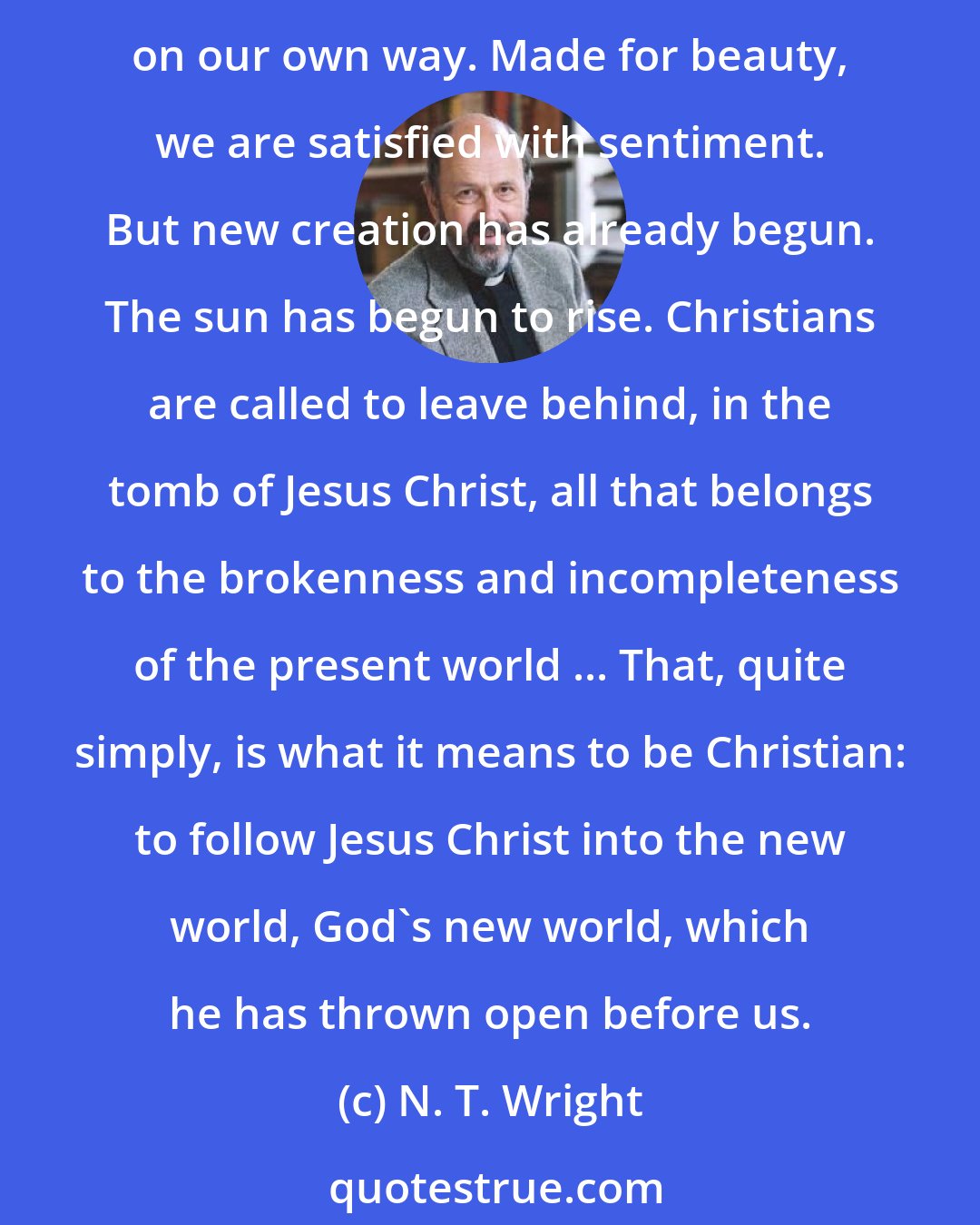 N. T. Wright: Made for spirituality, we wallow in introspection. Made for joy, we settle for pleasure. Made for justice, we clamor for vengeance. Made for relationship, we insist on our own way. Made for beauty, we are satisfied with sentiment. But new creation has already begun. The sun has begun to rise. Christians are called to leave behind, in the tomb of Jesus Christ, all that belongs to the brokenness and incompleteness of the present world ... That, quite simply, is what it means to be Christian: to follow Jesus Christ into the new world, God's new world, which he has thrown open before us.