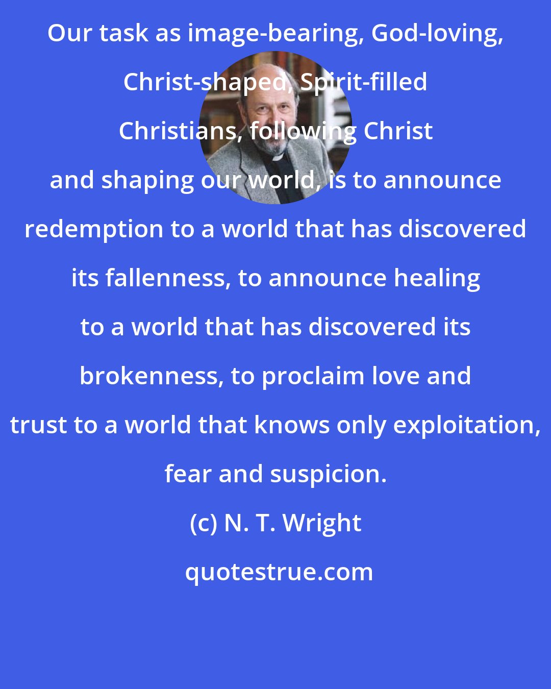 N. T. Wright: Our task as image-bearing, God-loving, Christ-shaped, Spirit-filled Christians, following Christ and shaping our world, is to announce redemption to a world that has discovered its fallenness, to announce healing to a world that has discovered its brokenness, to proclaim love and trust to a world that knows only exploitation, fear and suspicion.