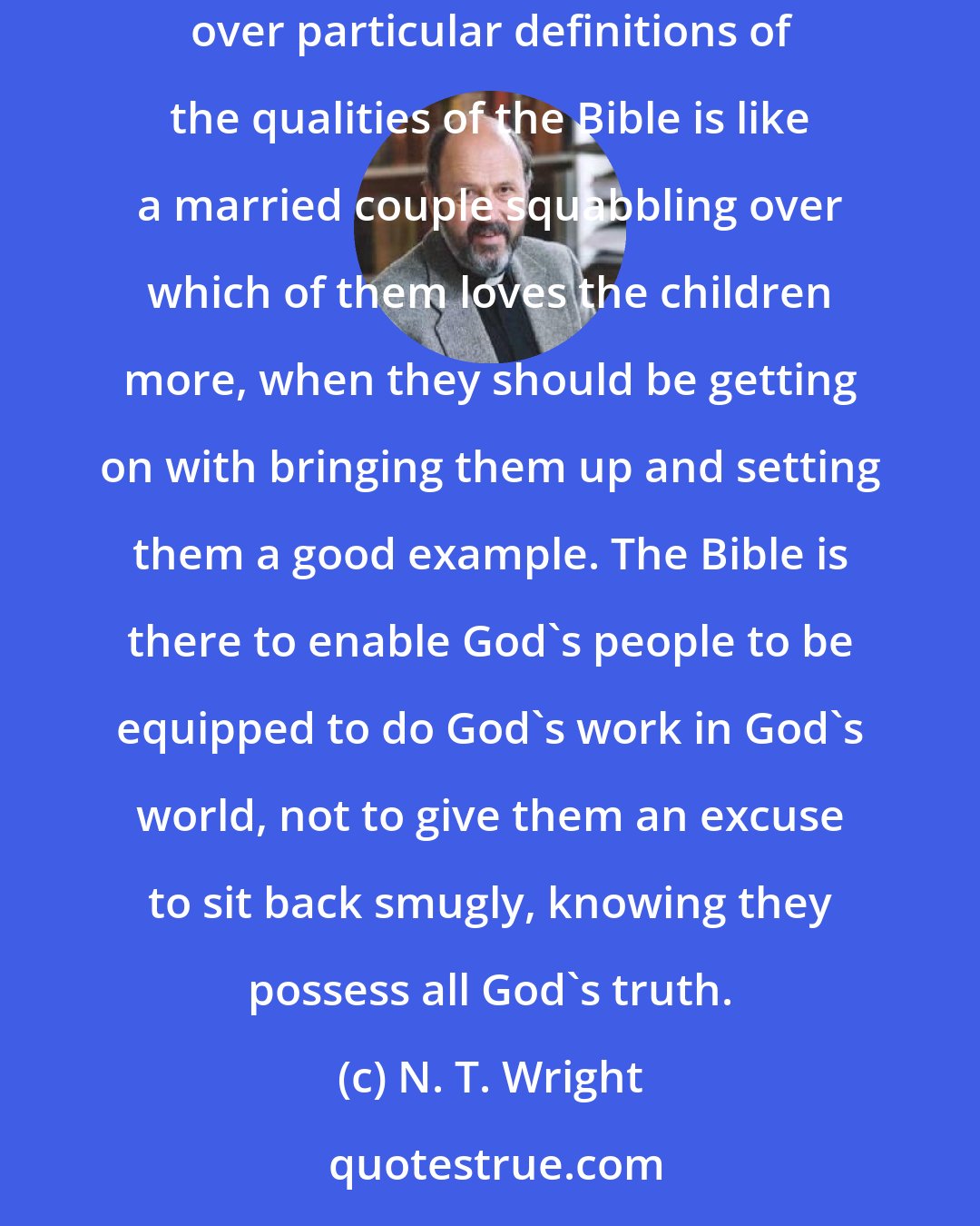 N. T. Wright: Such debates [about the nature of Scripture], in my view, distract attention from the real point of what the Bible is there for. Squabbling over particular definitions of the qualities of the Bible is like a married couple squabbling over which of them loves the children more, when they should be getting on with bringing them up and setting them a good example. The Bible is there to enable God's people to be equipped to do God's work in God's world, not to give them an excuse to sit back smugly, knowing they possess all God's truth.