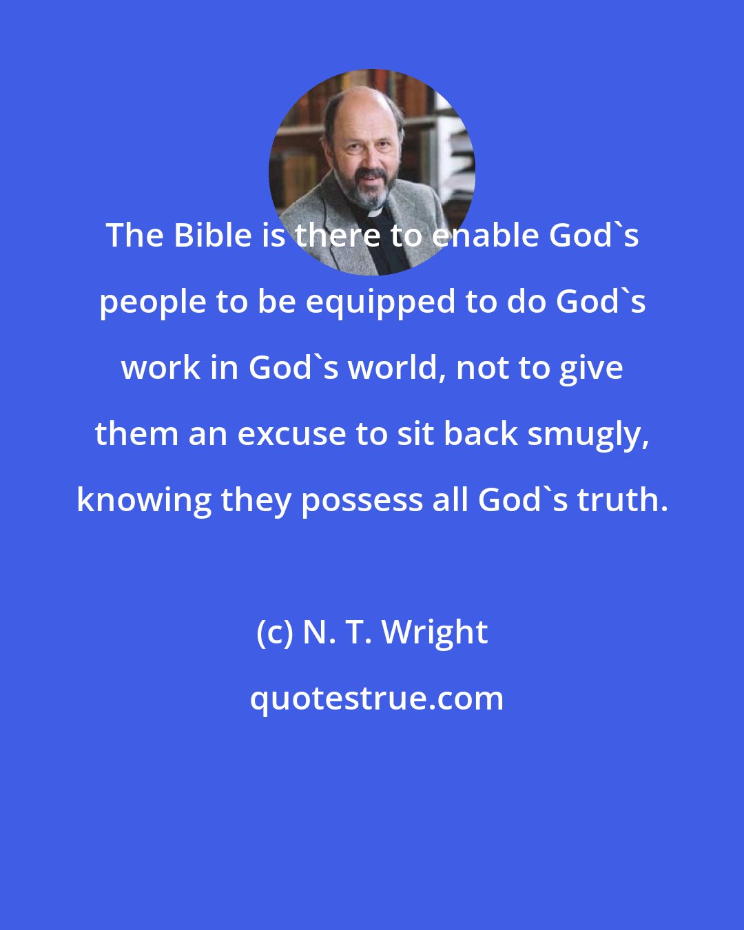 N. T. Wright: The Bible is there to enable God's people to be equipped to do God's work in God's world, not to give them an excuse to sit back smugly, knowing they possess all God's truth.