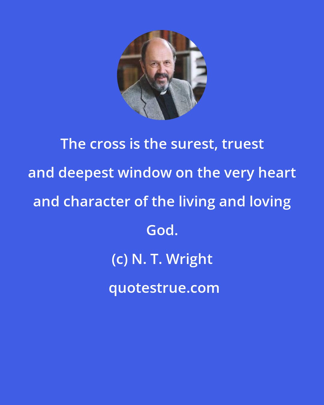 N. T. Wright: The cross is the surest, truest and deepest window on the very heart and character of the living and loving God.